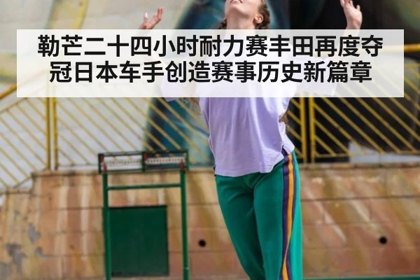 勒芒二十四小时耐力赛丰田再度夺冠日本车手创造赛事历史新篇章